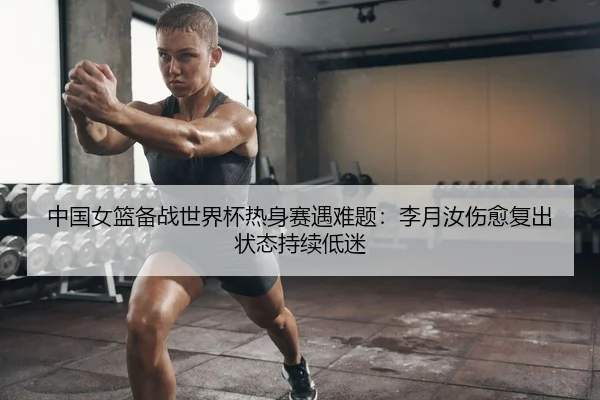 中国女篮备战世界杯热身赛遇难题：李月汝伤愈复出状态持续低迷