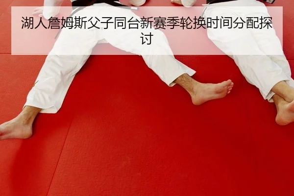 湖人詹姆斯父子同台新赛季轮换时间分配探讨